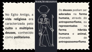 No Egito Antigo, a
vida religiosa era
caracterizada pelo
culto a múltiplos
deuses, conhecido
como politeísmo.
Os deuses podiam ser
adorados na forma
humana, através do
antropomorfismo, ou
representados na
forma híbrida
humana e animal,
chamado de
antropozoomorfismo.
 