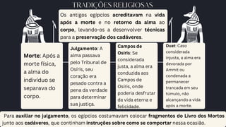 TRADIÇÕES RELIGIOSAS
Os antigos egípcios acreditavam na vida
após a morte e no retorno da alma ao
corpo, levando-os a desenvolver técnicas
para a preservação dos cadáveres.
Morte: Após a
morte física,
a alma do
indivíduo se
separava do
corpo.
Julgamento: A
alma passava
pelo Tribunal de
Osíris, seu
coração era
pesado contra a
pena da verdade
para determinar
sua justiça.
Campos de
Osíris: Se
considerada
justa, a alma era
conduzida aos
Campos de
Osíris, onde
poderia desfrutar
da vida eterna e
felicidade.
Duat: Caso
considerada
injusta, a alma era
devorada por
Ammit ou
condenada a
permanecer
trancada em seu
túmulo, não
alcançando a vida
após a morte.
Para auxiliar no julgamento, os egípcios costumavam colocar fragmentos do Livro dos Mortos
junto aos cadáveres, que continham instruções sobre como se comportar nessa ocasião.
 
