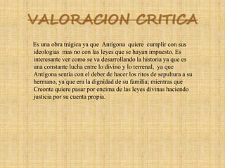 VALORACION CRITICA
Es una obra trágica ya que Antígona quiere cumplir con sus
ideologías mas no con las leyes que se hayan impuesto. Es
interesante ver como se va desarrollando la historia ya que es
una constante lucha entre lo divino y lo terrenal, ya que
Antígona sentía con el deber de hacer los ritos de sepultura a su
hermano, ya que era la dignidad de su familia; mientras que
Creonte quiere pasar por encima de las leyes divinas haciendo
justicia por su cuenta propia.
 