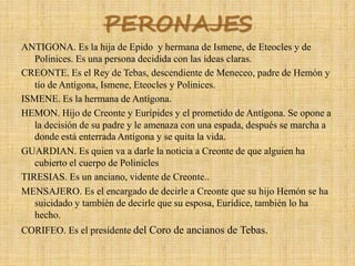 PERONAJES
ANTIGONA. Es la hija de Epido y hermana de Ismene, de Eteocles y de
Polinices. Es una persona decidida con las ideas claras.
CREONTE. Es el Rey de Tebas, descendiente de Meneceo, padre de Hemón y
tío de Antígona, Ismene, Eteocles y Polinices.
ISMENE. Es la hermana de Antígona.
HEMON. Hijo de Creonte y Eurípides y el prometido de Antígona. Se opone a
la decisión de su padre y le amenaza con una espada, después se marcha a
donde está enterrada Antígona y se quita la vida.
GUARDIAN. Es quien va a darle la noticia a Creonte de que alguien ha
cubierto el cuerpo de Polinicles
TIRESIAS. Es un anciano, vidente de Creonte..
MENSAJERO. Es el encargado de decirle a Creonte que su hijo Hemón se ha
suicidado y también de decirle que su esposa, Eurídice, también lo ha
hecho.
CORIFEO. Es el presidente del Coro de ancianos de Tebas.
 