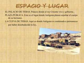 ESPACIO Y LUGAR
EL PALACIO DE TEBAS. Palacio donde el rey Creonte vive y gobierna..
PLAZA PÚBLICA. Este es el lugar donde Antígona planea sepultar el cuerpo
de su hermano.
LA CUEVA DE TEBAS. Aquí es donde Antígona es condenada a permanecer
por haber desobedecido la ley.
 