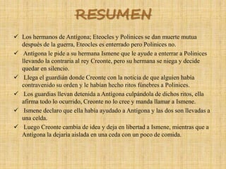 RESUMEN
 Los hermanos de Antígona; Eteocles y Polinices se dan muerte mutua
después de la guerra, Eteocles es enterrado pero Polinices no.
 Antígona le pide a su hermana Ismene que le ayude a enterrar a Polinices
llevando la contraria al rey Creonte, pero su hermana se niega y decide
quedar en silencio.
 Llega el guardián donde Creonte con la noticia de que alguien había
contravenido su orden y le habían hecho ritos fúnebres a Polinices.
 Los guardias llevan detenida a Antígona culpándola de dichos ritos, ella
afirma todo lo ocurrido, Creonte no lo cree y manda llamar a Ismene.
 Ismene declaro que ella había ayudado a Antígona y las dos son llevadas a
una celda.
 Luego Creonte cambia de idea y deja en libertad a Ismene, mientras que a
Antígona la dejaría aislada en una ceda con un poco de comida.
 