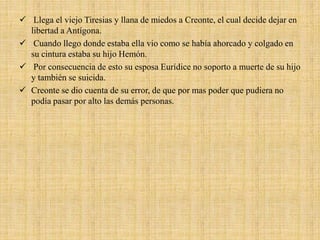  Llega el viejo Tiresias y llana de miedos a Creonte, el cual decide dejar en
libertad a Antígona.
 Cuando llego donde estaba ella vio como se había ahorcado y colgado en
su cintura estaba su hijo Hemón.
 Por consecuencia de esto su esposa Eurídice no soporto a muerte de su hijo
y también se suicida.
 Creonte se dio cuenta de su error, de que por mas poder que pudiera no
podía pasar por alto las demás personas.
 
