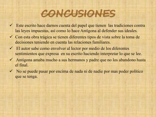 CONCUSIONES
 Este escrito hace darnos cuenta del papel que tienen las tradiciones contra
las leyes impuestas, así como lo hace Antígona al defender sus ideales.
 Con esta obra trágica se tienen diferentes tipos de vista sobre la toma de
decisiones teniendo en cuenta las relaciones familiares.
 El autor sabe como envolver al lector por medio de los diferentes
sentimientos que expresa en su escrito haciendo interpretar lo que se lee.
 Antígona amaba mucho a sus hermanos y padre que no los abandono hasta
el final.
 No se puede pasar por encima de nada ni de nadie por mas poder político
que se tenga.
 