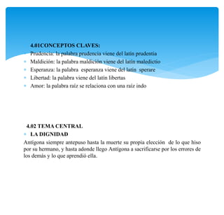  4.01CONCEPTOS CLAVES:
 Prudencia: la palabra prudencia viene del latín prudentia
 Maldición: la palabra maldición viene del latín maledictio
 Esperanza: la palabra esperanza viene del latín sperare
 Libertad: la palabra viene del latín libertas
 Amor: la palabra raíz se relaciona con una raíz indo
4.02 TEMA CENTRAL
 LA DIGNIDAD
Antígona siempre antepuso hasta la muerte su propia elección de lo que hiso
por su hermano, y hasta adonde llego Antígona a sacrificarse por los errores de
los demás y lo que aprendió ella.
 
