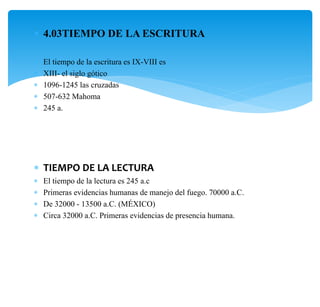  4.03TIEMPO DE LA ESCRITURA
 El tiempo de la escritura es IX-VIII es
 XIII- el siglo gótico
 1096-1245 las cruzadas
 507-632 Mahoma
 245 a.
 TIEMPO DE LA LECTURA
 El tiempo de la lectura es 245 a.c
 Primeras evidencias humanas de manejo del fuego. 70000 a.C.
 De 32000 - 13500 a.C. (MÉXICO)
 Circa 32000 a.C. Primeras evidencias de presencia humana.
 