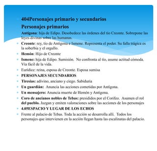  404Personajes primario y secundarios
 Personajes primarios
 Antígona: hija de Edipo. Desobedece las órdenes del tío Creonte. Sobrepone las
leyes divinas sobre las humanas.
 Creonte: rey, tío de Antígona e Ismene. Representa el poder. Su falla trágica es
la soberbia y el orgullo.
 Hemón: Hijo de Creonte
 Ismene: hija de Edipo. Sumisión. No confronta al tío, asume actitud cómoda.
Vía fácil de la vida.
 Eurídice: reina, esposa de Creonte. Esposa sumisa
 PERSONAJES SECUNDARIOS
 Tiresias: adivino, anciano y ciego. Sabiduría
 Un guardián: Anuncia las acciones cometidas por Antígona.
 Un mensajero: Anuncia muerte de Hemón y Antígona.
 Coro de ancianos nobles de Tebas: presididos por el Corifeo. Asumen el rol
del pueblo. Juzgan y emiten valoraciones sobre las acciones de los personajes
 4.05ESPACIO Y LUGAR DE LOS ECHOS
 Frente al palacio de Tebas. Toda la acción se desarrolla allí. Todos los
personajes que intervienen en la acción llegan hasta las escalinatas del palacio.
 