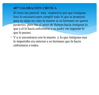  407 VALORACION CRITICA
 El texto me pareció muy sorpresivo por que Antígona
hiso lo necesario para cumplir todo lo que se proponía
para no dejar en vano la muerte se su hermano no quería
perderlos pero fue el amor de Hemon hacia Antígona lo
que a el le hacia enfrentarse a su padre sin importar lo
que le pasara
 Y a si encontrarse con la muerte y lo que Antígona mas
le importaba era enterrar a su hermano que la hacia
enfrentarse a todos.
 