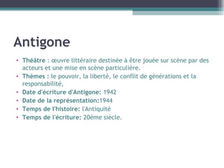 Antigone
• Théâtre : œuvre littéraire destinée à être jouée sur scène par des
acteurs et une mise en scène particulière.
• Thèmes : le pouvoir, la liberté, le conflit de générations et la
responsabilité,
• Date d'écriture d'Antigone: 1942
• Date de la représentation:1944
• Temps de l'histoire: l'Antiquité
• Temps de l'écriture: 20ème siècle.
 
