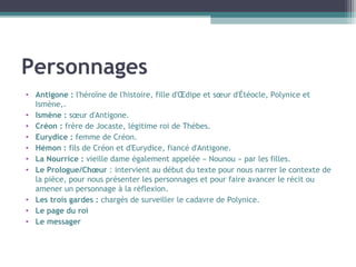 Personnages
• Antigone : l'héroïne de l'histoire, fille d'Œdipe et sœur d'Étéocle, Polynice et
Ismène,.
• Ismène : sœur d'Antigone.
• Créon : frère de Jocaste, légitime roi de Thèbes.
• Eurydice : femme de Créon.
• Hémon : fils de Créon et d'Eurydice, fiancé d'Antigone.
• La Nourrice : vieille dame également appelée « Nounou » par les filles.
• Le Prologue/Chœur : intervient au début du texte pour nous narrer le contexte de
la pièce, pour nous présenter les personnages et pour faire avancer le récit ou
amener un personnage à la réflexion.
• Les trois gardes : chargés de surveiller le cadavre de Polynice.
• Le page du roi
• Le messager
 
