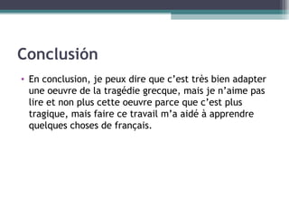 Conclusión
• En conclusion, je peux dire que c’est très bien adapter
une oeuvre de la tragédie grecque, mais je n’aime pas
lire et non plus cette oeuvre parce que c’est plus
tragique, mais faire ce travail m’a aidé à apprendre
quelques choses de français.
 
