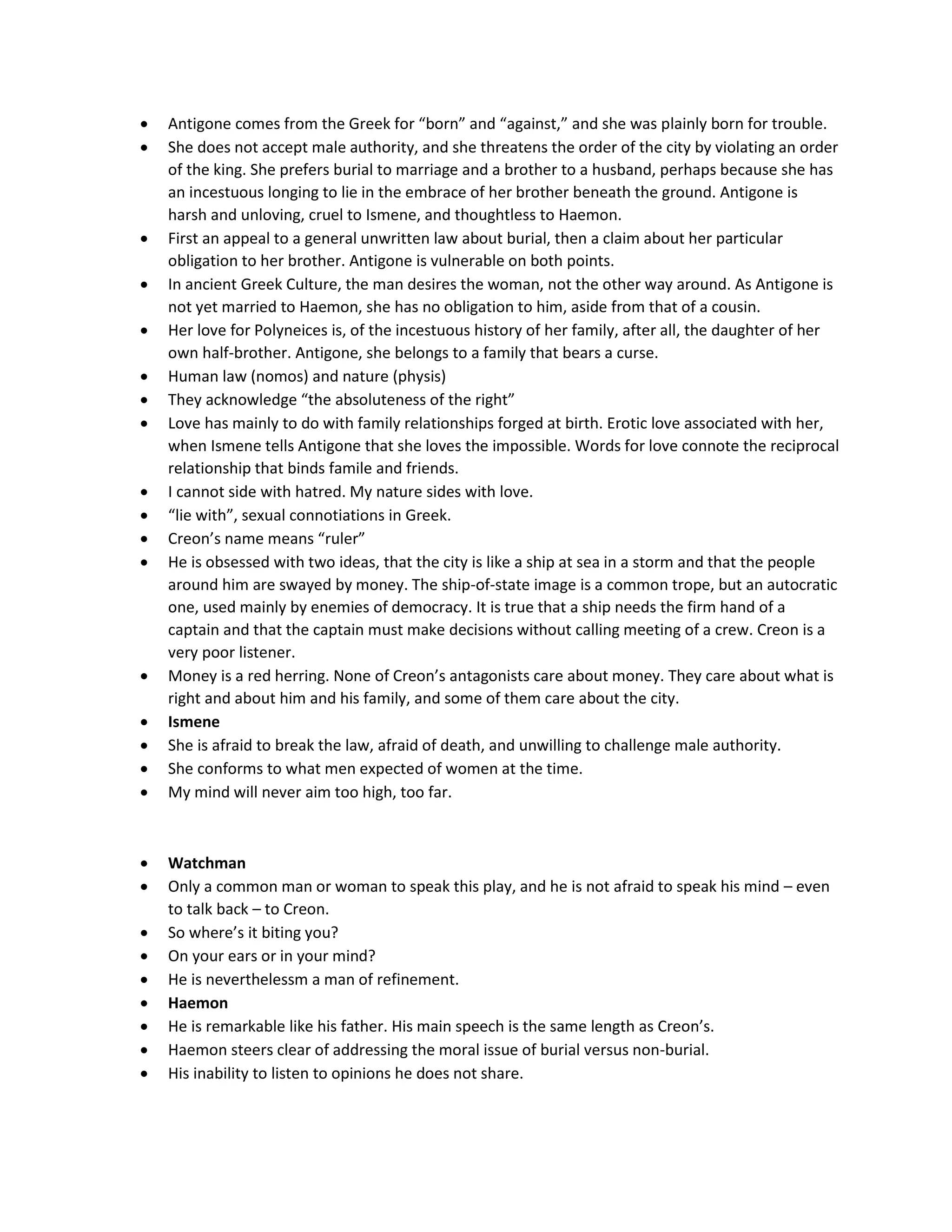  Antigone comes from the Greek for “born” and “against,” and she was plainly born for trouble.
 She does not accept male authority, and she threatens the order of the city by violating an order
of the king. She prefers burial to marriage and a brother to a husband, perhaps because she has
an incestuous longing to lie in the embrace of her brother beneath the ground. Antigone is
harsh and unloving, cruel to Ismene, and thoughtless to Haemon.
 First an appeal to a general unwritten law about burial, then a claim about her particular
obligation to her brother. Antigone is vulnerable on both points.
 In ancient Greek Culture, the man desires the woman, not the other way around. As Antigone is
not yet married to Haemon, she has no obligation to him, aside from that of a cousin.
 Her love for Polyneices is, of the incestuous history of her family, after all, the daughter of her
own half-brother. Antigone, she belongs to a family that bears a curse.
 Human law (nomos) and nature (physis)
 They acknowledge “the absoluteness of the right”
 Love has mainly to do with family relationships forged at birth. Erotic love associated with her,
when Ismene tells Antigone that she loves the impossible. Words for love connote the reciprocal
relationship that binds famile and friends.
 I cannot side with hatred. My nature sides with love.
 “lie with”, sexual connotiations in Greek.
 Creon’s name means “ruler”
 He is obsessed with two ideas, that the city is like a ship at sea in a storm and that the people
around him are swayed by money. The ship-of-state image is a common trope, but an autocratic
one, used mainly by enemies of democracy. It is true that a ship needs the firm hand of a
captain and that the captain must make decisions without calling meeting of a crew. Creon is a
very poor listener.
 Money is a red herring. None of Creon’s antagonists care about money. They care about what is
right and about him and his family, and some of them care about the city.
 Ismene
 She is afraid to break the law, afraid of death, and unwilling to challenge male authority.
 She conforms to what men expected of women at the time.
 My mind will never aim too high, too far.
 Watchman
 Only a common man or woman to speak this play, and he is not afraid to speak his mind – even
to talk back – to Creon.
 So where’s it biting you?
 On your ears or in your mind?
 He is neverthelessm a man of refinement.
 Haemon
 He is remarkable like his father. His main speech is the same length as Creon’s.
 Haemon steers clear of addressing the moral issue of burial versus non-burial.
 His inability to listen to opinions he does not share.
 