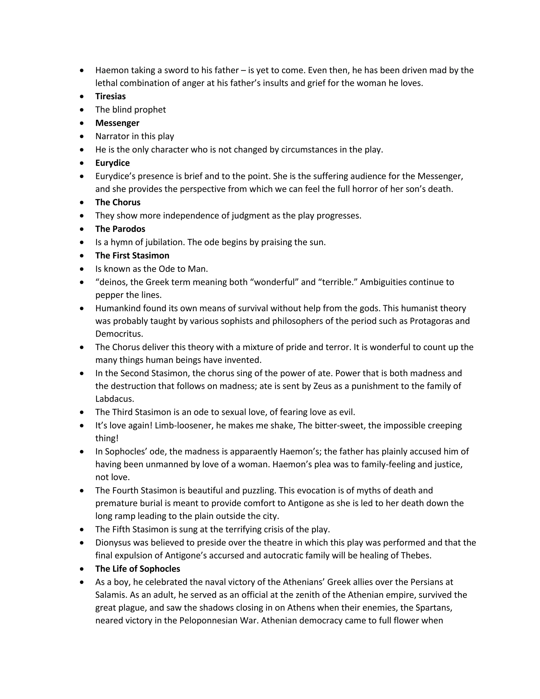  Haemon taking a sword to his father – is yet to come. Even then, he has been driven mad by the
lethal combination of anger at his father’s insults and grief for the woman he loves.
 Tiresias
 The blind prophet
 Messenger
 Narrator in this play
 He is the only character who is not changed by circumstances in the play.
 Eurydice
 Eurydice’s presence is brief and to the point. She is the suffering audience for the Messenger,
and she provides the perspective from which we can feel the full horror of her son’s death.
 The Chorus
 They show more independence of judgment as the play progresses.
 The Parodos
 Is a hymn of jubilation. The ode begins by praising the sun.
 The First Stasimon
 Is known as the Ode to Man.
 “deinos, the Greek term meaning both “wonderful” and “terrible.” Ambiguities continue to
pepper the lines.
 Humankind found its own means of survival without help from the gods. This humanist theory
was probably taught by various sophists and philosophers of the period such as Protagoras and
Democritus.
 The Chorus deliver this theory with a mixture of pride and terror. It is wonderful to count up the
many things human beings have invented.
 In the Second Stasimon, the chorus sing of the power of ate. Power that is both madness and
the destruction that follows on madness; ate is sent by Zeus as a punishment to the family of
Labdacus.
 The Third Stasimon is an ode to sexual love, of fearing love as evil.
 It’s love again! Limb-loosener, he makes me shake, The bitter-sweet, the impossible creeping
thing!
 In Sophocles’ ode, the madness is apparaently Haemon’s; the father has plainly accused him of
having been unmanned by love of a woman. Haemon’s plea was to family-feeling and justice,
not love.
 The Fourth Stasimon is beautiful and puzzling. This evocation is of myths of death and
premature burial is meant to provide comfort to Antigone as she is led to her death down the
long ramp leading to the plain outside the city.
 The Fifth Stasimon is sung at the terrifying crisis of the play.
 Dionysus was believed to preside over the theatre in which this play was performed and that the
final expulsion of Antigone’s accursed and autocratic family will be healing of Thebes.
 The Life of Sophocles
 As a boy, he celebrated the naval victory of the Athenians’ Greek allies over the Persians at
Salamis. As an adult, he served as an official at the zenith of the Athenian empire, survived the
great plague, and saw the shadows closing in on Athens when their enemies, the Spartans,
neared victory in the Peloponnesian War. Athenian democracy came to full flower when
 