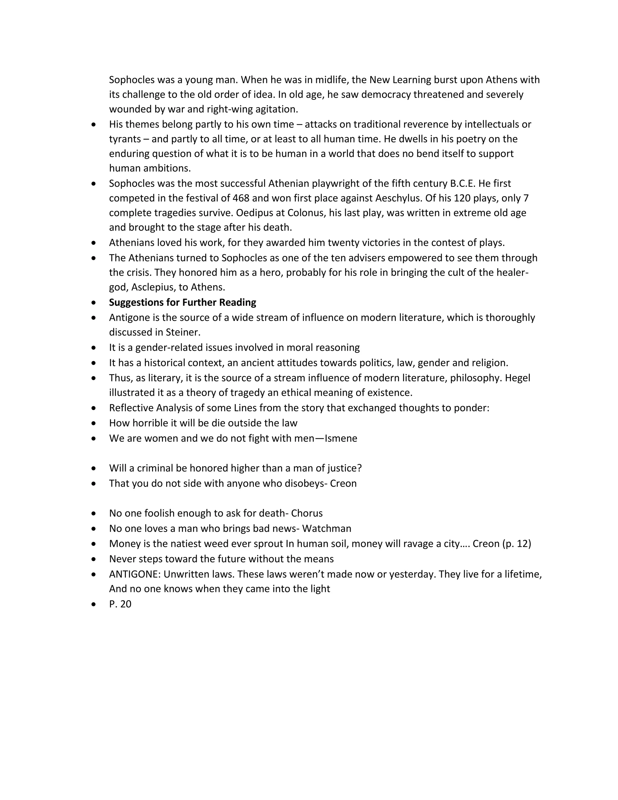 Sophocles was a young man. When he was in midlife, the New Learning burst upon Athens with
its challenge to the old order of idea. In old age, he saw democracy threatened and severely
wounded by war and right-wing agitation.
 His themes belong partly to his own time – attacks on traditional reverence by intellectuals or
tyrants – and partly to all time, or at least to all human time. He dwells in his poetry on the
enduring question of what it is to be human in a world that does no bend itself to support
human ambitions.
 Sophocles was the most successful Athenian playwright of the fifth century B.C.E. He first
competed in the festival of 468 and won first place against Aeschylus. Of his 120 plays, only 7
complete tragedies survive. Oedipus at Colonus, his last play, was written in extreme old age
and brought to the stage after his death.
 Athenians loved his work, for they awarded him twenty victories in the contest of plays.
 The Athenians turned to Sophocles as one of the ten advisers empowered to see them through
the crisis. They honored him as a hero, probably for his role in bringing the cult of the healer-
god, Asclepius, to Athens.
 Suggestions for Further Reading
 Antigone is the source of a wide stream of influence on modern literature, which is thoroughly
discussed in Steiner.
 It is a gender-related issues involved in moral reasoning
 It has a historical context, an ancient attitudes towards politics, law, gender and religion.
 Thus, as literary, it is the source of a stream influence of modern literature, philosophy. Hegel
illustrated it as a theory of tragedy an ethical meaning of existence.
 Reflective Analysis of some Lines from the story that exchanged thoughts to ponder:
 How horrible it will be die outside the law
 We are women and we do not fight with men—Ismene
 Will a criminal be honored higher than a man of justice?
 That you do not side with anyone who disobeys- Creon
 No one foolish enough to ask for death- Chorus
 No one loves a man who brings bad news- Watchman
 Money is the natiest weed ever sprout In human soil, money will ravage a city…. Creon (p. 12)
 Never steps toward the future without the means
 ANTIGONE: Unwritten laws. These laws weren’t made now or yesterday. They live for a lifetime,
And no one knows when they came into the light
 P. 20
 