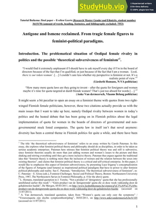 1
Tutorial Buikema: final paper – Evelien Geerts (Research Master Gender and Ethnicity, student number
3615170) (amount of words, heading, footnotes, and bibliography excluded: 7553)
Antigone and Ismene reclaimed. From tragic female figures to
feminist-political paradigms.
Introduction. The problematical situation of Oedipal female rivalry in
politics and the possible ‘theoretical subversiveness of feminism’1
.
“I would find it extremely unpleasant if I should have to ask myself every day if I‟m in the board of
directors because of the fact that I‟m qualified, or just because of the fact that I am a woman. ‘Look,
there is our token woman’. […] I couldn‟t care less whether my perspective is feminist or not. It‟s a
realistic point of view.”2
(Liesbeth Homans, N-VA politician)
“How many more quota laws are they going to invent – after the quota for foreigners and women
maybe it‟s time for quota targeted at dumb blonde women? That‟s just too absurd for words […].”3
(Anke Van dermeersch, Vlaams Belang politician)
It might seem a bit peculiar to open an essay on a feminist theme with quotes from two right-
winged Flemish female politicians, however, these two citations actually provide us with the
main issues that I want to take up here, namely Oedipal rivalry between women in today‟s
politics and the heated debate that has been going on in Flemish politics about the legal
implementation of quota for women in the boards of directors of governmental and non-
governmental stock listed companies. The quota law in itself isn‟t that novel anymore:
diversity has been a central theme in Flemish politics for quite a while, and there have been
1
The title „the theoretical subversiveness of feminism‟ refers to an essay written by Carole Pateman. In this
essay, she explores what feminist political theory and philosophy should do as disciplines, in order to be taken as
serious academic enterprises. Pateman here stresses that feminist political theory was and still is subversive,
since feminist theorists usually do more than just adding women and women‟s issues to the picture and then
shaking and stirring everything until they get a more inclusive theory. Pateman thus argues against the traditional
idea that “feminist theory is nothing more than the inclusion of women and the relation between the sexes into
existing theories”, and claims that feminist political theory is a critical and self-critical enterprise. In this paper, I
would like to emphasize this aspect of feminist subversiveness, by presenting Luce Irigaray‟s conceptualization
of the figures of Antigone (and Ismene) as inspirational political paradigms that have to power to alter feminist
political philosophy and reality. See C. Pateman, “Introduction. The theoretical subversiveness of feminism”, in:
C. Pateman – E. Gross (eds.), Feminist Challenges. Social and Political Theory, Boston: Northeastern University
Press, 1987, The Northeastern Series in Feminist Philosophy, p. 4 for the above quote.
2
L. Homans, translated quotation in J. Verelst, “Not a product of „denigratory‟ quota that she has professionally
annihilated earlier this week” / “Géén product van de 'denigrerende' quota die ze deze week vakkundig door de
gehaktmolen haalde”, De Morgen, 05/03/2011, on http://www.liesbethhomans.be/citaten/g%C3%A9%C3%A9n-
product-van-de-denigrerende-quota-die-ze-deze-week-vakkundig-door-de-gehaktmolen-haalde (accessed on
11/07/2011).
3
A. Van dermeersch, translated quotation, taken from “Women‟s quota can only cure the symptoms” /
“Vrouwenquota zijn slechts symptoombestrijding”, 30/03/2011, on http://www.ankevandermeersch.be/6/105
(accessed on 11/07/2011).
 