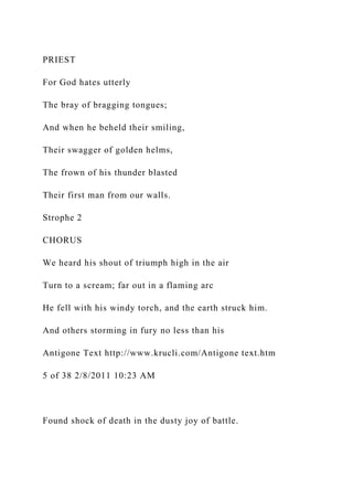 PRIEST
For God hates utterly
The bray of bragging tongues;
And when he beheld their smiling,
Their swagger of golden helms,
The frown of his thunder blasted
Their first man from our walls.
Strophe 2
CHORUS
We heard his shout of triumph high in the air
Turn to a scream; far out in a flaming arc
He fell with his windy torch, and the earth struck him.
And others storming in fury no less than his
Antigone Text http://www.krucli.com/Antigone text.htm
5 of 38 2/8/2011 10:23 AM
Found shock of death in the dusty joy of battle.
 