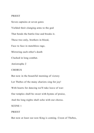 PRIEST
Seven captains at seven gates
Yielded their clanging arms to the god
That bends the battle-line and breaks it.
These two only, brothers in blood,
Face to face in matchless rage,
Mirroring each other's death
Clashed in long combat.
Antistrophe 2
CHORUS
But now in the beautiful morning of victory
Let Thebes of the many chariots sing for joy!
With hearts for dancing we'll take leave of war:
Our temples shall be sweet with hymns of praise,
And the long nights shall echo with our chorus.
SCENE 1
PRIEST
But now at least our new King is coming. Creon of Thebes,
 