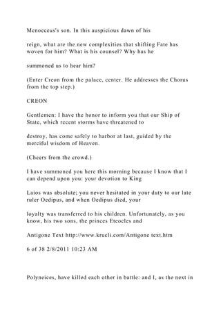 Menoeceus's son. In this auspicious dawn of his
reign, what are the new complexities that shifting Fate has
woven for him? What is his counsel? Why has he
summoned us to hear him?
(Enter Creon from the palace, center. He addresses the Chorus
from the top step.)
CREON
Gentlemen: I have the honor to inform you that our Ship of
State, which recent storms have threatened to
destroy, has come safely to harbor at last, guided by the
merciful wisdom of Heaven.
(Cheers from the crowd.)
I have summoned you here this morning because I know that I
can depend upon you: your devotion to King
Laios was absolute; you never hesitated in your duty to our late
ruler Oedipus, and when Oedipus died, your
loyalty was transferred to his children. Unfortunately, as you
know, his two sons, the princes Eteocles and
Antigone Text http://www.krucli.com/Antigone text.htm
6 of 38 2/8/2011 10:23 AM
Polyneices, have killed each other in battle: and I, as the next in
 