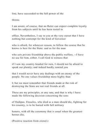line, have succeeded to the full power of the
throne.
I am aware, of course, that no Ruler can expect complete loyalty
from his subjects until he has been tested in
office. Nevertheless, I say to you at the very outset that I have
nothing but contempt for the kind of Governor
who is afraid, for whatever reason, to follow the course that he
knows is best for the State: and as for the man
who sets private friendship above the public welfare, --I have
no use for him, either. I call God to witness that
if I saw my country headed for ruin, I should not be afraid to
speak out plainly; and indeed hardly remind you
that I would never have any dealings with an enemy of the
people. No one values friendship more highly than
I; but we must remember that friends made at the risk of
destroying the State are not real friends at all.
These are my principles, at any rate, and that is why I have
made the following decision concerning the sons
of Oedipus. Eteocles, who died as a man should die, fighting for
his country, is to be buried with full military
honors, with all the ceremony that is usual when the greatest
heroes die,
(Positive reaction from crowd.)
 