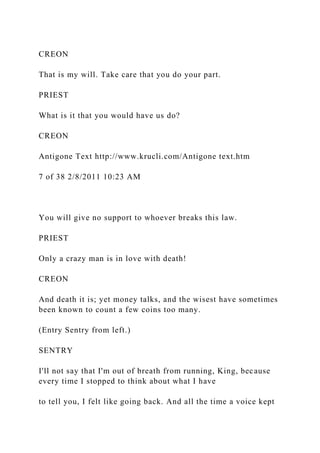 CREON
That is my will. Take care that you do your part.
PRIEST
What is it that you would have us do?
CREON
Antigone Text http://www.krucli.com/Antigone text.htm
7 of 38 2/8/2011 10:23 AM
You will give no support to whoever breaks this law.
PRIEST
Only a crazy man is in love with death!
CREON
And death it is; yet money talks, and the wisest have sometimes
been known to count a few coins too many.
(Entry Sentry from left.)
SENTRY
I'll not say that I'm out of breath from running, King, because
every time I stopped to think about what I have
to tell you, I felt like going back. And all the time a voice kept
 
