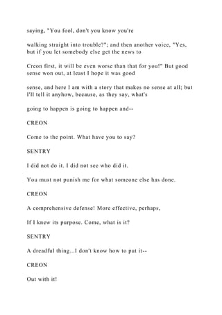 saying, "You fool, don't you know you're
walking straight into trouble?"; and then another voice, "Yes,
but if you let somebody else get the news to
Creon first, it will be even worse than that for you!" But good
sense won out, at least I hope it was good
sense, and here I am with a story that makes no sense at all; but
I'll tell it anyhow, because, as they say, what's
going to happen is going to happen and--
CREON
Come to the point. What have you to say?
SENTRY
I did not do it. I did not see who did it.
You must not punish me for what someone else has done.
CREON
A comprehensive defense! More effective, perhaps,
If I knew its purpose. Come, what is it?
SENTRY
A dreadful thing...I don't know how to put it--
CREON
Out with it!
 