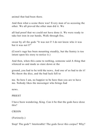 animal that had been there.
And then what a scene there was! Every man of us accusing the
other. We all proved the other man did it. We
all had proof that we could not have done it. We were ready to
take hot iron in our hands, Walk through fire,
swear by all the gods "It was not I! I do not know who it was
but it was not I!"
(Creon's rage has been mounting steadily, but the Sentry is too
intent upon his story to notice it.)
And then, when this came to nothing, someone said A thing that
silenced us and made us stare down at the
ground, you had to be told the news, And one of us had to do it!
We threw the dice, and the bad luck fell to
me. So here I am, no happier to be here than you are to have
me. Nobody likes the messenger who brings bad
news.
PRIEST
I have been wondering, King. Can it be that the gods have done
this?
CREON
(Furiously.)
Stop! The gods"! Intolerable! The gods favor this corpse? Why?
 