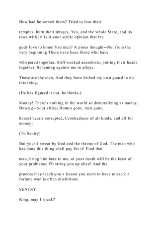 How had he served them? Tried to loot their
temples, burn their images, Yes, and the whole State, and its
laws with it! Is it your senile opinion that the
gods love to honor bad men? A pious thought--No, from the
very beginning There have been those who have
whispered together, Stiff-necked anarchists, putting their heads
together, Scheming against me in alleys.
These are the men, And they have bribed my own guard to do
this thing.
(He has figured it out, he thinks.)
Money! There's nothing in the world so demoralizing as money.
Down go your cities, Homes gone, men gone,
honest hearts corrupted, Crookedness of all kinds, and all for
money!
(To Sentry)
But you--I swear by God and the throne of God. The man who
has done this thing shall pay for it! Find that
man, bring him here to me, or your death will be the least of
your problems: I'll string you up alive! And the
process may teach you a lesson you seem to have missed: a
fortune won is often misfortune.
SENTRY
King, may I speak?
 