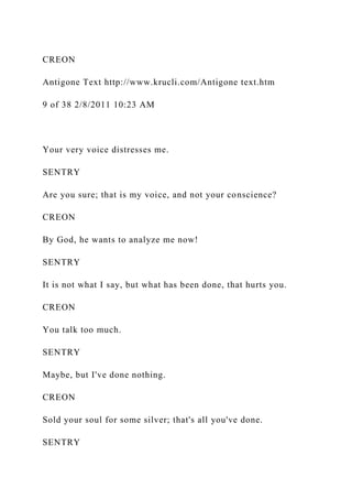 CREON
Antigone Text http://www.krucli.com/Antigone text.htm
9 of 38 2/8/2011 10:23 AM
Your very voice distresses me.
SENTRY
Are you sure; that is my voice, and not your conscience?
CREON
By God, he wants to analyze me now!
SENTRY
It is not what I say, but what has been done, that hurts you.
CREON
You talk too much.
SENTRY
Maybe, but I've done nothing.
CREON
Sold your soul for some silver; that's all you've done.
SENTRY
 