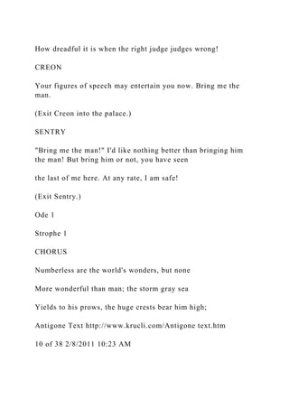 How dreadful it is when the right judge judges wrong!
CREON
Your figures of speech may entertain you now. Bring me the
man.
(Exit Creon into the palace.)
SENTRY
"Bring me the man!" I'd like nothing better than bringing him
the man! But bring him or not, you have seen
the last of me here. At any rate, I am safe!
(Exit Sentry.)
Ode 1
Strophe 1
CHORUS
Numberless are the world's wonders, but none
More wonderful than man; the storm gray sea
Yields to his prows, the huge crests bear him high;
Antigone Text http://www.krucli.com/Antigone text.htm
10 of 38 2/8/2011 10:23 AM
 