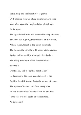 Earth, holy and inexhaustible, is graven
With shining furrows where his plows have gone
Year after year, the timeless labor of stallions.
Antistrophe 1
The light-boned birds and beasts that cling to cover,
The lithe fish lighting their reaches of dim water,
All are taken, tamed in the net of his mind;
The lion on the hill, the wild horse windy-maned,
Resign to him; and his blunt yoke has broken
The sultry shoulders of the mountain bull.
Strophe 2
Words also, and thought as rapid as air,
He fashions to his good use; statecraft is his
And his the skill that deflects the arrows of snow,
The spears of winter rain: from every wind
He has made himself secure--from all but one:
In the late wind of death he cannot stand.
Antistrophe 2
 