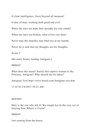 O clear intelligence, force beyond all measure!
O fate of man, working both good and evil!
When the laws are kept, how proudly his city stands!
When the laws are broken, what of his city then?
Never may the anarchic man find rest at my hearth,
Never be it said that my thoughts are his thoughts.
Scene 2
(Re-enter Sentry leading Antigone.)
PRIEST
What does this mean? Surely this captive woman Is the
Princess, Antigone? Why should she be taken?
Antigone Text http://www.krucli.com/Antigone text.htm
11 of 38 2/8/2011 10:23 AM
SENTRY
Here is the one who did it! We caught her In the very act of
burying him. Where is Creon?
PRIEST
Just coming from the house.
 
