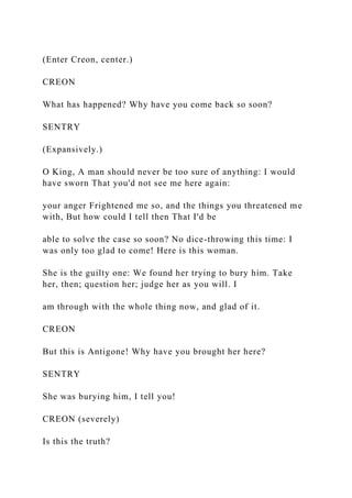 (Enter Creon, center.)
CREON
What has happened? Why have you come back so soon?
SENTRY
(Expansively.)
O King, A man should never be too sure of anything: I would
have sworn That you'd not see me here again:
your anger Frightened me so, and the things you threatened me
with, But how could I tell then That I'd be
able to solve the case so soon? No dice-throwing this time: I
was only too glad to come! Here is this woman.
She is the guilty one: We found her trying to bury him. Take
her, then; question her; judge her as you will. I
am through with the whole thing now, and glad of it.
CREON
But this is Antigone! Why have you brought her here?
SENTRY
She was burying him, I tell you!
CREON (severely)
Is this the truth?
 
