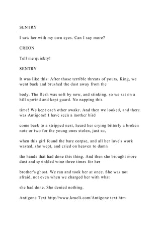 SENTRY
I saw her with my own eyes. Can I say more?
CREON
Tell me quickly!
SENTRY
It was like this: After those terrible threats of yours, King, we
went back and brushed the dust away from the
body. The flesh was soft by now, and stinking, so we sat on a
hill upwind and kept guard. No napping this
time! We kept each other awake. And then we looked, and there
was Antigone! I have seen a mother bird
come back to a stripped nest, heard her crying bitterly a broken
note or two for the young ones stolen, just so,
when this girl found the bare corpse, and all her love's work
wasted, she wept, and cried on heaven to damn
the hands that had done this thing. And then she brought more
dust and sprinkled wine three times for her
brother's ghost. We ran and took her at once. She was not
afraid, not even when we charged her with what
she had done. She denied nothing.
Antigone Text http://www.krucli.com/Antigone text.htm
 