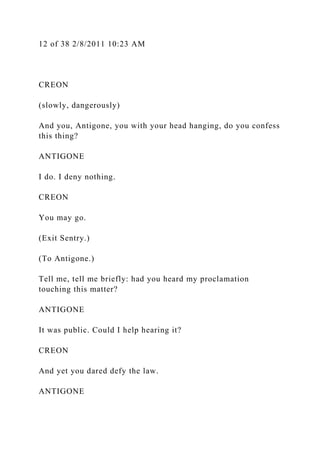 12 of 38 2/8/2011 10:23 AM
CREON
(slowly, dangerously)
And you, Antigone, you with your head hanging, do you confess
this thing?
ANTIGONE
I do. I deny nothing.
CREON
You may go.
(Exit Sentry.)
(To Antigone.)
Tell me, tell me briefly: had you heard my proclamation
touching this matter?
ANTIGONE
It was public. Could I help hearing it?
CREON
And yet you dared defy the law.
ANTIGONE
 