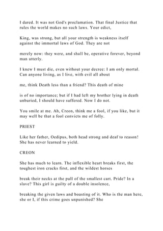 I dared. It was not God's proclamation. That final Justice that
rules the world makes no such laws. Your edict,
King, was strong, but all your strength is weakness itself
against the immortal laws of God. They are not
merely now: they were, and shall be, operative forever, beyond
man utterly.
I knew I must die, even without your decree: I am only mortal.
Can anyone living, as I live, with evil all about
me, think Death less than a friend? This death of mine
is of no importance; but if I had left my brother lying in death
unburied, I should have suffered. Now I do not.
You smile at me. Ah, Creon, think me a fool, if you like, but it
may well be that a fool convicts me of folly.
PRIEST
Like her father, Oedipus, both head strong and deaf to reason!
She has never learned to yield.
CREON
She has much to learn. The inflexible heart breaks first, the
toughest iron cracks first, and the wildest horses
break their necks at the pull of the smallest cart. Pride? In a
slave? This girl is guilty of a double insolence,
breaking the given laws and boasting of it. Who is the man here,
she or I, if this crime goes unpunished? She
 