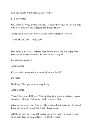 and her sister win bitter death for this!
(To Servants)
Go, some of you, arrest Ismene. I accuse her equally. Bring her:
you will find her sniffling in the house there.
Antigone Text http://www.krucli.com/Antigone text.htm
13 of 38 2/8/2011 10:23 AM
Her mind's a traitor: crimes kept in the dark cry for light, but
how much worse than this is brazen boasting of
barefaced anarchy!
ANTIGONE
Creon, what more do you want than my death?
CREON
Nothing. That gives me everything.
ANTIGONE
Then I beg you: kill me. This talking is a great weariness; your
words are distasteful to me, and I am sure that
mine seem so to you. And yet they should not seem so: I should
have praise and honor for what I have done.
All these men here would praise me were their lips not frozen
shut with fear of you. (Bitterly) Ah the good
 