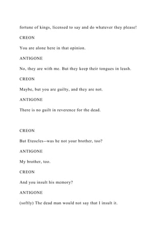 fortune of kings, licensed to say and do whatever they please!
CREON
You are alone here in that opinion.
ANTIGONE
No, they are with me. But they keep their tongues in leash.
CREON
Maybe, but you are guilty, and they are not.
ANTIGONE
There is no guilt in reverence for the dead.
CREON
But Eteocles--was he not your brother, too?
ANTIGONE
My brother, too.
CREON
And you insult his memory?
ANTIGONE
(softly) The dead man would not say that I insult it.
 