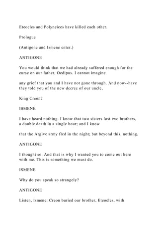 Eteocles and Polyneices have killed each other.
Prologue
(Antigone and Ismene enter.)
ANTIGONE
You would think that we had already suffered enough for the
curse on our father, Oedipus. I cannot imagine
any grief that you and I have not gone through. And now--have
they told you of the new decree of our uncle,
King Creon?
ISMENE
I have heard nothing. I know that two sisters lost two brothers,
a double death in a single hour; and I know
that the Argive army fled in the night; but beyond this, nothing.
ANTIGONE
I thought so. And that is why I wanted you to come out here
with me. This is something we must do.
ISMENE
Why do you speak so strangely?
ANTIGONE
Listen, Ismene: Creon buried our brother, Eteocles, with
 