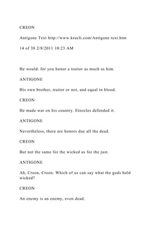 CREON
Antigone Text http://www.krucli.com/Antigone text.htm
14 of 38 2/8/2011 10:23 AM
He would: for you honor a traitor as much as him.
ANTIGONE
His own brother, traitor or not, and equal in blood.
CREON
He made war on his country. Eteocles defended it.
ANTIGONE
Nevertheless, there are honors due all the dead.
CREON
But not the same for the wicked as for the just.
ANTIGONE
Ah, Creon, Creon. Which of us can say what the gods hold
wicked?
CREON
An enemy is an enemy, even dead.
 