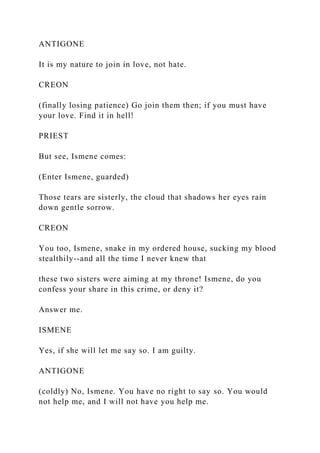 ANTIGONE
It is my nature to join in love, not hate.
CREON
(finally losing patience) Go join them then; if you must have
your love. Find it in hell!
PRIEST
But see, Ismene comes:
(Enter Ismene, guarded)
Those tears are sisterly, the cloud that shadows her eyes rain
down gentle sorrow.
CREON
You too, Ismene, snake in my ordered house, sucking my blood
stealthily--and all the time I never knew that
these two sisters were aiming at my throne! Ismene, do you
confess your share in this crime, or deny it?
Answer me.
ISMENE
Yes, if she will let me say so. I am guilty.
ANTIGONE
(coldly) No, Ismene. You have no right to say so. You would
not help me, and I will not have you help me.
 
