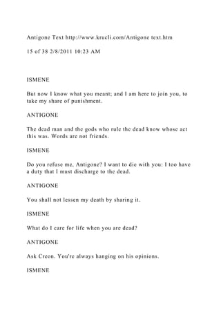 Antigone Text http://www.krucli.com/Antigone text.htm
15 of 38 2/8/2011 10:23 AM
ISMENE
But now I know what you meant; and I am here to join you, to
take my share of punishment.
ANTIGONE
The dead man and the gods who rule the dead know whose act
this was. Words are not friends.
ISMENE
Do you refuse me, Antigone? I want to die with you: I too have
a duty that I must discharge to the dead.
ANTIGONE
You shall not lessen my death by sharing it.
ISMENE
What do I care for life when you are dead?
ANTIGONE
Ask Creon. You're always hanging on his opinions.
ISMENE
 