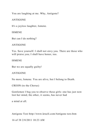 You are laughing at me. Why, Antigone?
ANTIGONE
It's a joyless laughter, Ismene.
ISMENE
But can I do nothing?
ANTIGONE
Yes. Save yourself. I shall not envy you. There are those who
will praise you; I shall have honor, too.
ISMENE
But we are equally guilty!
ANTIGONE
No more, Ismene. You are alive, but I belong to Death.
CREON (to the Chorus)
Gentlemen I beg you to observe these girls: one has just now
lost her mind; the other, it seems, has never had
a mind at all.
Antigone Text http://www.krucli.com/Antigone text.htm
16 of 38 2/8/2011 10:23 AM
 