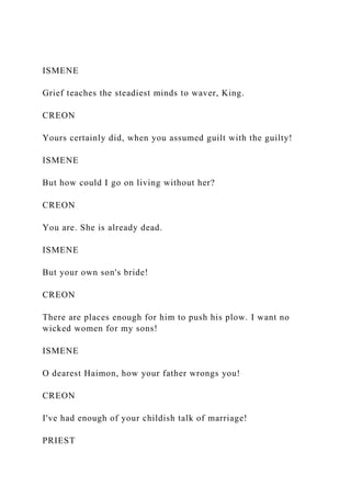 ISMENE
Grief teaches the steadiest minds to waver, King.
CREON
Yours certainly did, when you assumed guilt with the guilty!
ISMENE
But how could I go on living without her?
CREON
You are. She is already dead.
ISMENE
But your own son's bride!
CREON
There are places enough for him to push his plow. I want no
wicked women for my sons!
ISMENE
O dearest Haimon, how your father wrongs you!
CREON
I've had enough of your childish talk of marriage!
PRIEST
 