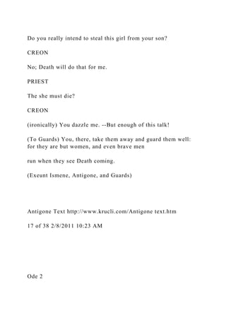 Do you really intend to steal this girl from your son?
CREON
No; Death will do that for me.
PRIEST
The she must die?
CREON
(ironically) You dazzle me. --But enough of this talk!
(To Guards) You, there, take them away and guard them well:
for they are but women, and even brave men
run when they see Death coming.
(Exeunt Ismene, Antigone, and Guards)
Antigone Text http://www.krucli.com/Antigone text.htm
17 of 38 2/8/2011 10:23 AM
Ode 2
 