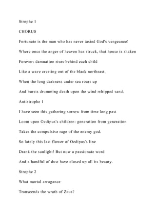 Strophe 1
CHORUS
Fortunate is the man who has never tasted God's vengeance!
Where once the anger of heaven has struck, that house is shaken
Forever: damnation rises behind each child
Like a wave cresting out of the black northeast,
When the long darkness under sea roars up
And bursts drumming death upon the wind-whipped sand.
Antistrophe 1
I have seen this gathering sorrow from time long past
Loom upon Oedipus's children: generation from generation
Takes the compulsive rage of the enemy god.
So lately this last flower of Oedipus's line
Drank the sunlight! But now a passionate word
And a handful of dust have closed up all its beauty.
Strophe 2
What mortal arrogance
Transcends the wrath of Zeus?
 