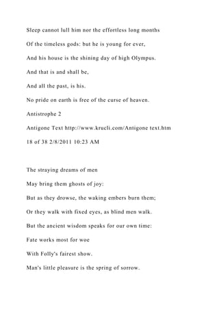Sleep cannot lull him nor the effortless long months
Of the timeless gods: but he is young for ever,
And his house is the shining day of high Olympus.
And that is and shall be,
And all the past, is his.
No pride on earth is free of the curse of heaven.
Antistrophe 2
Antigone Text http://www.krucli.com/Antigone text.htm
18 of 38 2/8/2011 10:23 AM
The straying dreams of men
May bring them ghosts of joy:
But as they drowse, the waking embers burn them;
Or they walk with fixed eyes, as blind men walk.
But the ancient wisdom speaks for our own time:
Fate works most for woe
With Folly's fairest show.
Man's little pleasure is the spring of sorrow.
 