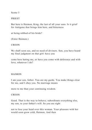 Scene 3
PRIEST
But here is Haimon, King, the last of all your sons. Is it grief
for Antigone that brings him here, and bitterness
at being robbed of his bride?
(Enter Haimon.)
CREON
We shall soon see, and no need of diviners. Son, you have heard
my final judgment on that girl: have you
come here hating me, or have you come with deference and with
love, whatever I do?
HAIMON
I am your son, father. You are my guide. You make things clear
for me, and I obey you. No marriage means
more to me than your continuing wisdom.
CREON
Good. That is the way to behave; subordinate everything else,
my son, to your father's will. So you are right
not to lose your head over this woman. Your pleasure with her
would soon grow cold, Haimon, And then
 