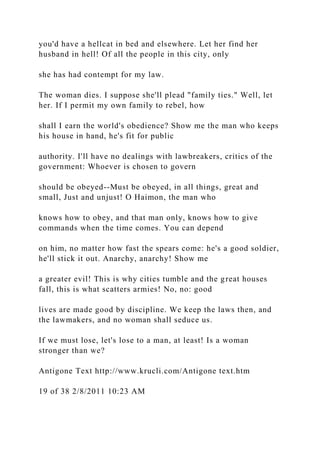 you'd have a hellcat in bed and elsewhere. Let her find her
husband in hell! Of all the people in this city, only
she has had contempt for my law.
The woman dies. I suppose she'll plead "family ties." Well, let
her. If I permit my own family to rebel, how
shall I earn the world's obedience? Show me the man who keeps
his house in hand, he's fit for public
authority. I'll have no dealings with lawbreakers, critics of the
government: Whoever is chosen to govern
should be obeyed--Must be obeyed, in all things, great and
small, Just and unjust! O Haimon, the man who
knows how to obey, and that man only, knows how to give
commands when the time comes. You can depend
on him, no matter how fast the spears come: he's a good soldier,
he'll stick it out. Anarchy, anarchy! Show me
a greater evil! This is why cities tumble and the great houses
fall, this is what scatters armies! No, no: good
lives are made good by discipline. We keep the laws then, and
the lawmakers, and no woman shall seduce us.
If we must lose, let's lose to a man, at least! Is a woman
stronger than we?
Antigone Text http://www.krucli.com/Antigone text.htm
19 of 38 2/8/2011 10:23 AM
 