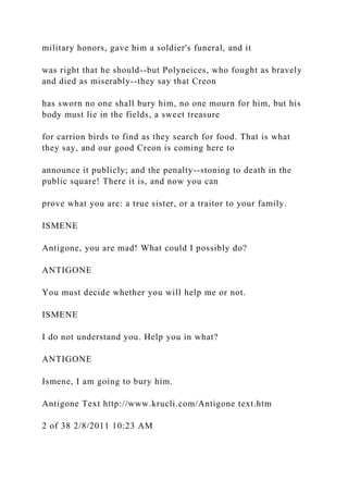 military honors, gave him a soldier's funeral, and it
was right that he should--but Polyneices, who fought as bravely
and died as miserably--they say that Creon
has sworn no one shall bury him, no one mourn for him, but his
body must lie in the fields, a sweet treasure
for carrion birds to find as they search for food. That is what
they say, and our good Creon is coming here to
announce it publicly; and the penalty--stoning to death in the
public square! There it is, and now you can
prove what you are: a true sister, or a traitor to your family.
ISMENE
Antigone, you are mad! What could I possibly do?
ANTIGONE
You must decide whether you will help me or not.
ISMENE
I do not understand you. Help you in what?
ANTIGONE
Ismene, I am going to bury him.
Antigone Text http://www.krucli.com/Antigone text.htm
2 of 38 2/8/2011 10:23 AM
 