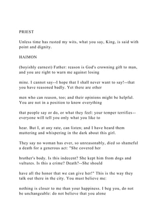 PRIEST
Unless time has rusted my wits, what you say, King, is said with
point and dignity.
HAIMON
(boyishly earnest) Father: reason is God's crowning gift to man,
and you are right to warn me against losing
mine. I cannot say--I hope that I shall never want to say!--that
you have reasoned badly. Yet there are other
men who can reason, too; and their opinions might be helpful.
You are not in a position to know everything
that people say or do, or what they feel: your temper terrifies--
everyone will tell you only what you like to
hear. But I, at any rate, can listen; and I have heard them
muttering and whispering in the dark about this girl.
They say no woman has ever, so unreasonably, died so shameful
a death for a generous act: "She covered her
brother's body. Is this indecent? She kept him from dogs and
vultures. Is this a crime? Death?--She should
have all the honor that we can give her!" This is the way they
talk out there in the city. You must believe me:
nothing is closer to me than your happiness. I beg you, do not
be unchangeable: do not believe that you alone
 